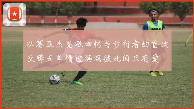 以赛亚杰克逊回忆与步行者的首次交锋五年情谊满满彼此间只有爱