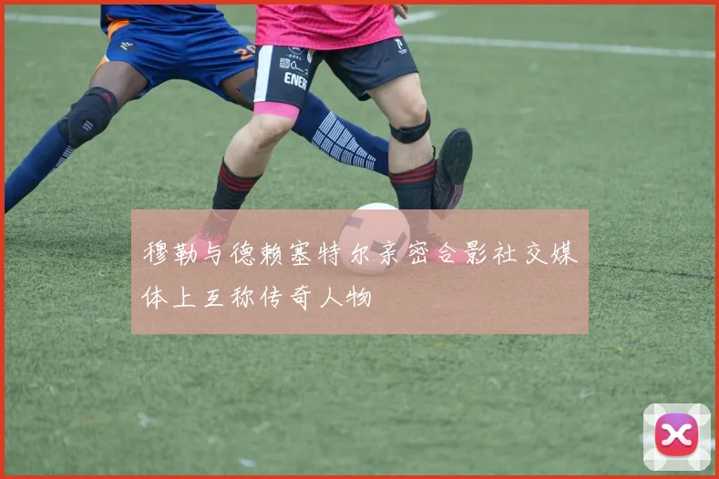 穆勒与德赖塞特尔亲密合影社交媒体上互称传奇人物