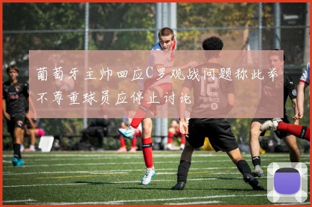 葡萄牙主帅回应C罗观战问题称此举不尊重球员应停止讨论