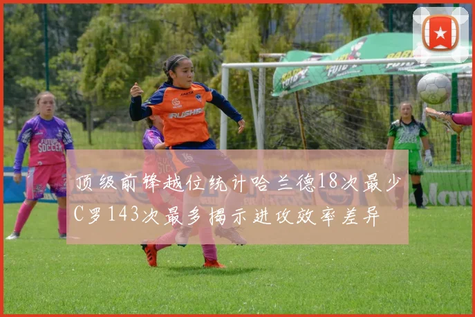 顶级前锋越位统计哈兰德18次最少C罗143次最多揭示进攻效率差异