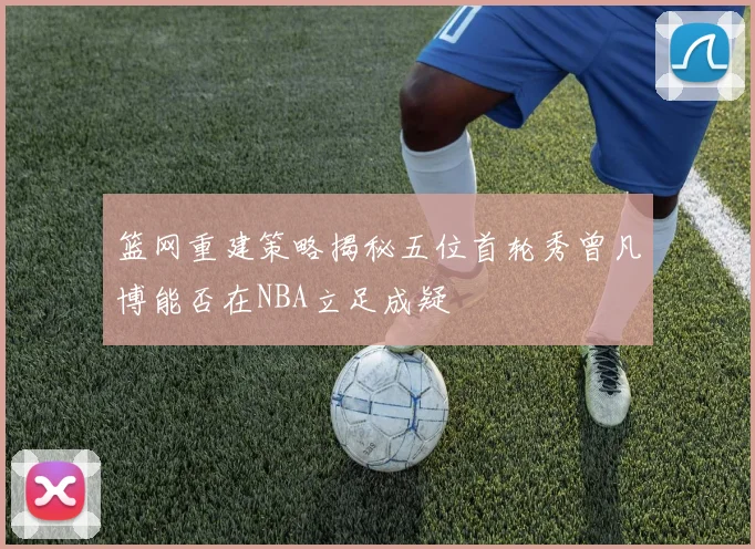 篮网重建策略揭秘五位首轮秀曾凡博能否在NBA立足成疑