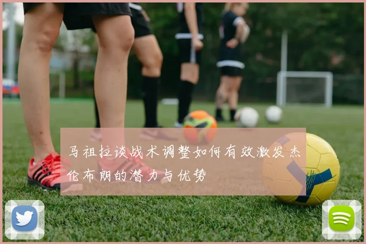 马祖拉谈战术调整如何有效激发杰伦布朗的潜力与优势