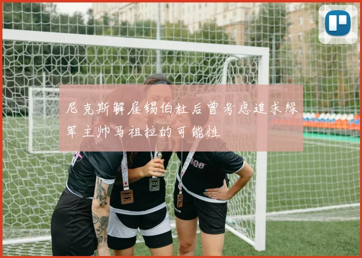 尼克斯解雇锡伯杜后曾考虑追求绿军主帅马祖拉的可能性