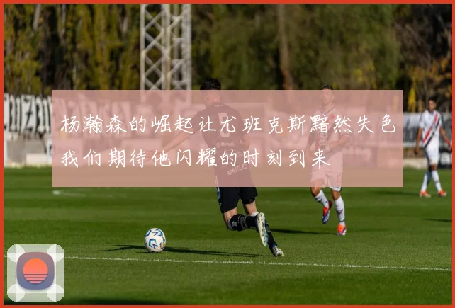 杨瀚森的崛起让尤班克斯黯然失色我们期待他闪耀的时刻到来
