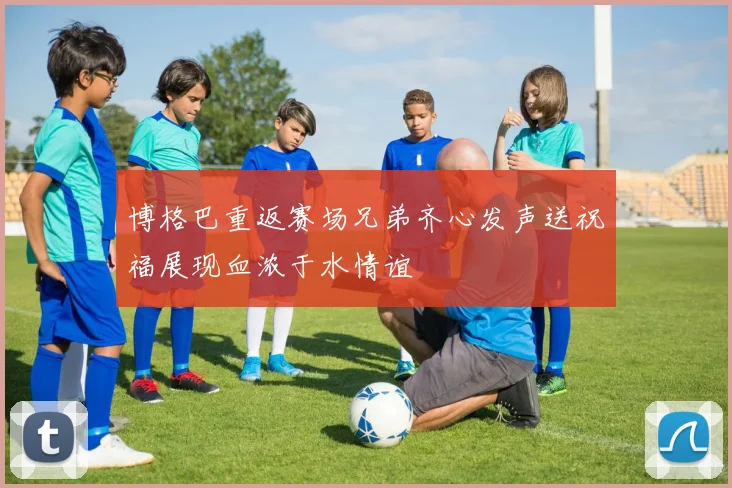 博格巴重返赛场兄弟齐心发声送祝福展现血浓于水情谊