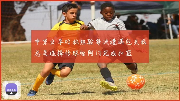 申京分享对抗经验每次遭遇包夹我总是选择传球给阿门完成扣篮