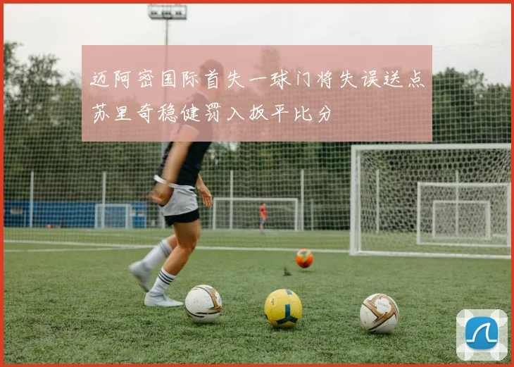 迈阿密国际首失一球门将失误送点苏里奇稳健罚入扳平比分