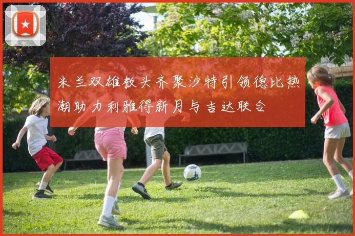 米兰双雄教头齐聚沙特引领德比热潮助力利雅得新月与吉达联合