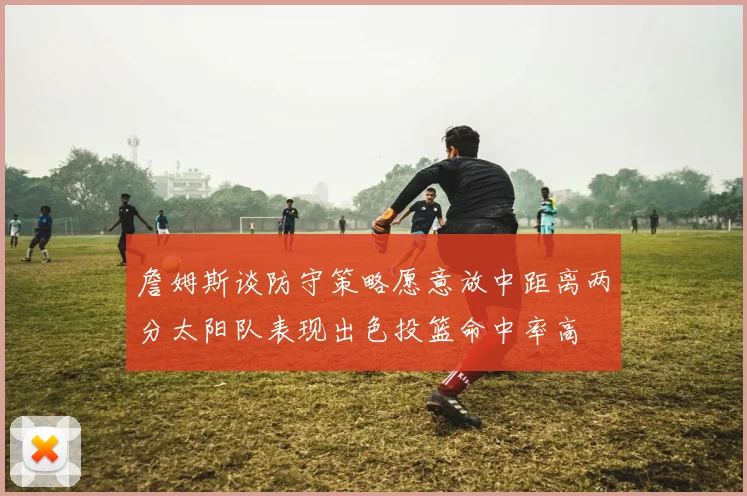 詹姆斯谈防守策略愿意放中距离两分太阳队表现出色投篮命中率高