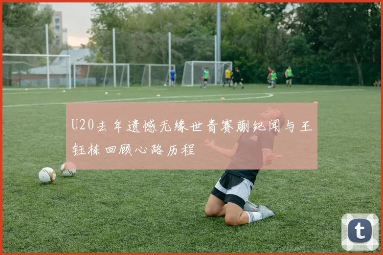 U20去年遗憾无缘世青赛蒯纪闻与王钰栋回顾心路历程