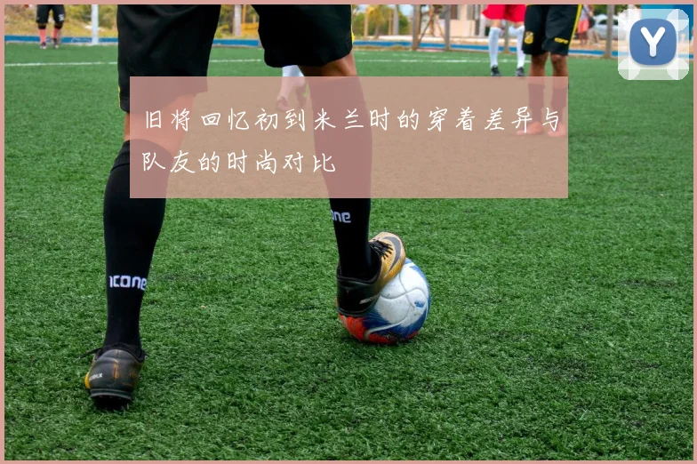 旧将回忆初到米兰时的穿着差异与队友的时尚对比