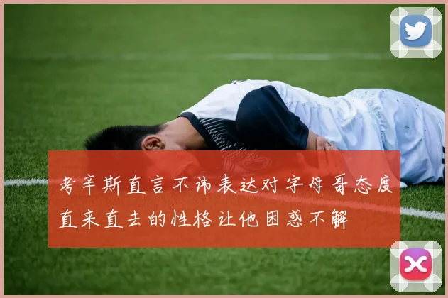 考辛斯直言不讳表达对字母哥态度直来直去的性格让他困惑不解