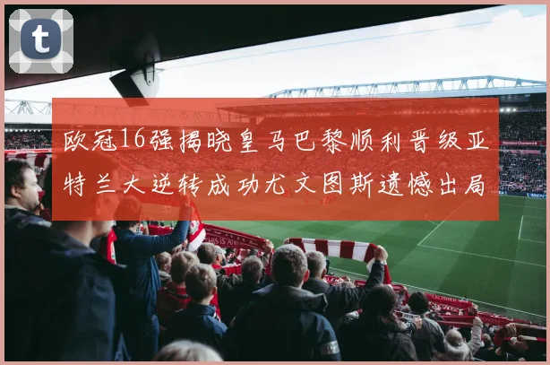 欧冠16强揭晓皇马巴黎顺利晋级亚特兰大逆转成功尤文图斯遗憾出局