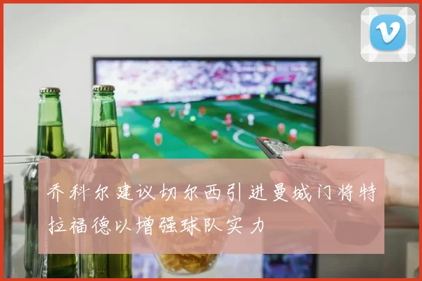 乔科尔建议切尔西引进曼城门将特拉福德以增强球队实力