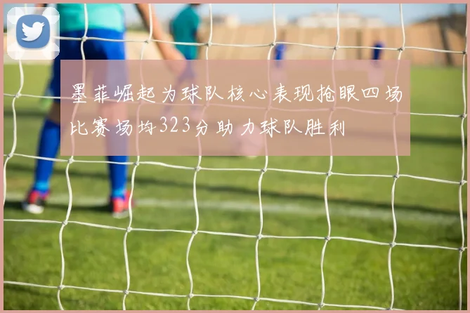 墨菲崛起为球队核心表现抢眼四场比赛场均323分助力球队胜利