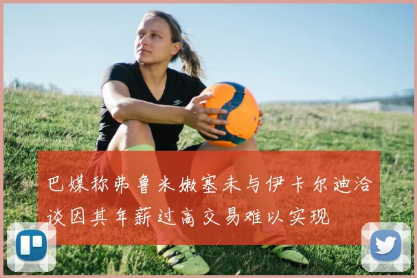 巴媒称弗鲁米嫩塞未与伊卡尔迪洽谈因其年薪过高交易难以实现