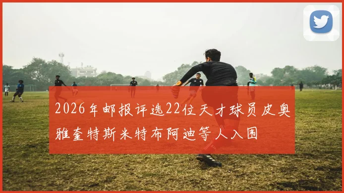 2026年邮报评选22位天才球员皮奥雅奎特斯米特布阿迪等人入围