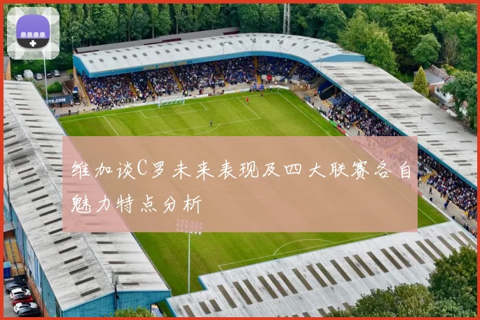 维加谈C罗未来表现及四大联赛各自魅力特点分析