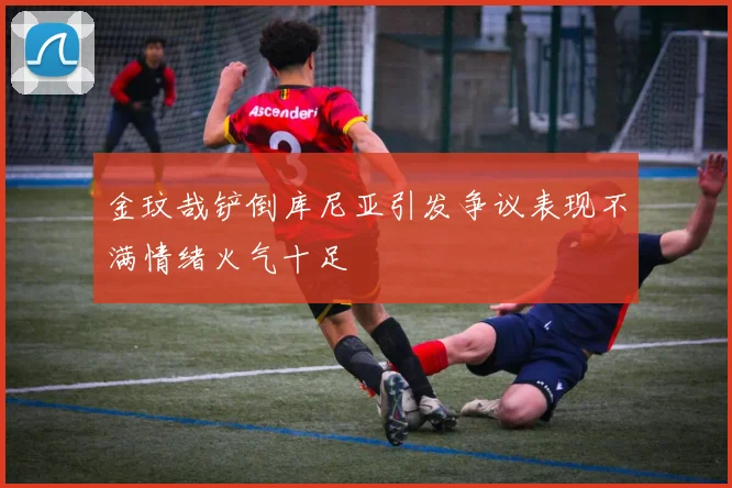 金玟哉铲倒库尼亚引发争议表现不满情绪火气十足