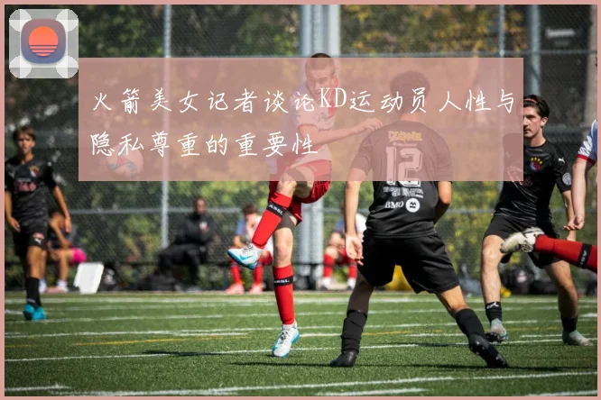 火箭美女记者谈论KD运动员人性与隐私尊重的重要性