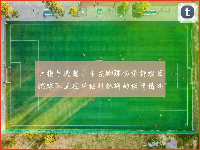 卢指导透露小卡左脚踝伤势持续困扰球队正在评估科林斯的伤情情况