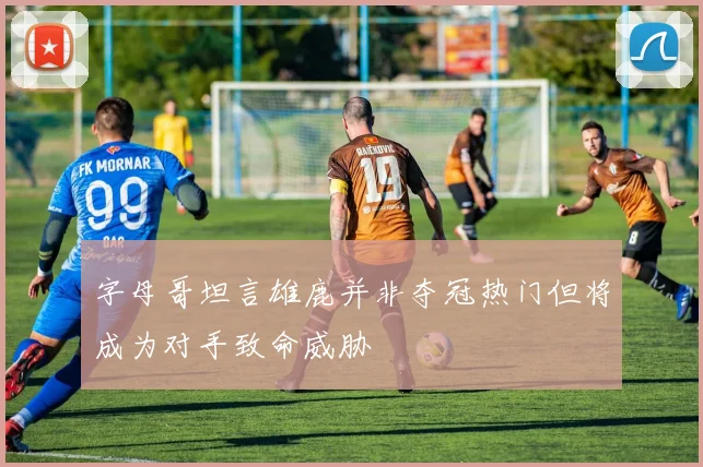 字母哥坦言雄鹿并非夺冠热门但将成为对手致命威胁