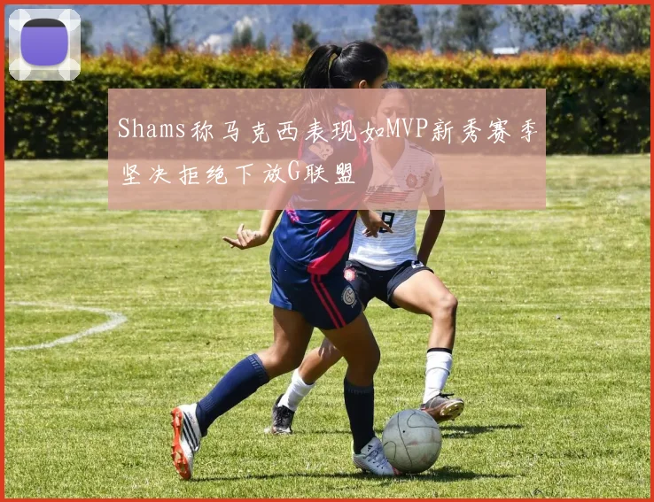 Shams称马克西表现如MVP新秀赛季坚决拒绝下放G联盟