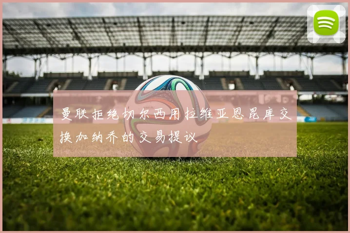 曼联拒绝切尔西用拉维亚恩昆库交换加纳乔的交易提议