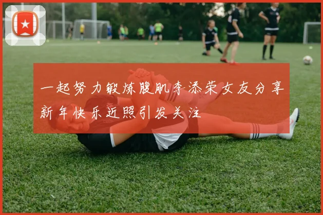 一起努力锻炼腹肌李添荣女友分享新年快乐近照引发关注