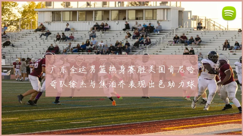 广东全运男篮热身赛胜美国肯尼哈奇队徐杰与焦泊乔表现出色助力球队取胜