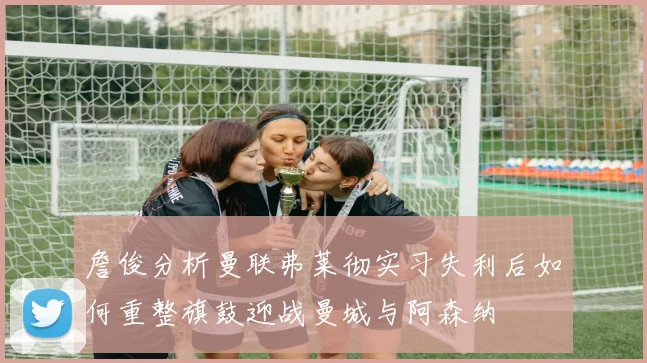 詹俊分析曼联弗莱彻实习失利后如何重整旗鼓迎战曼城与阿森纳