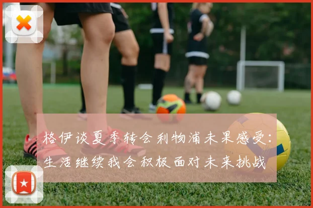 格伊谈夏季转会利物浦未果感受：生活继续我会积极面对未来挑战
