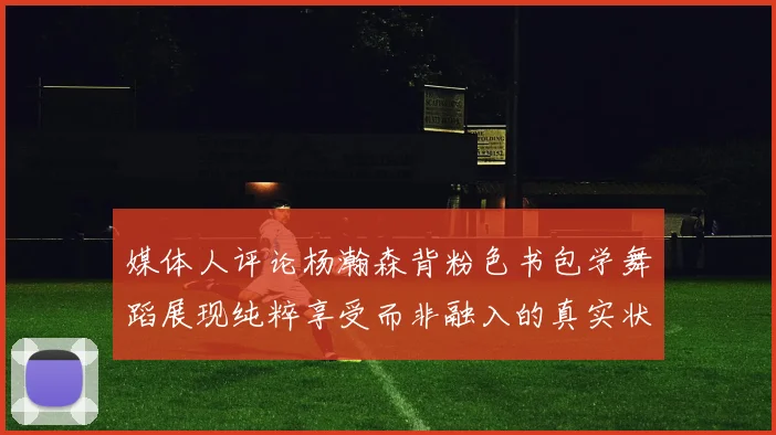 媒体人评论杨瀚森背粉色书包学舞蹈展现纯粹享受而非融入的真实状态