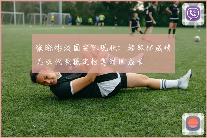 张晓彬谈国安队现状：超级杯成绩无法代表稳定性需时间成长