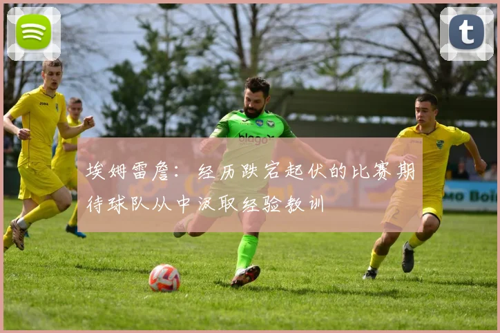 埃姆雷詹：经历跌宕起伏的比赛期待球队从中汲取经验教训