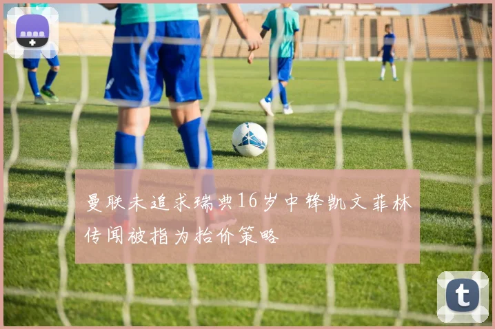 曼联未追求瑞典16岁中锋凯文菲林传闻被指为抬价策略