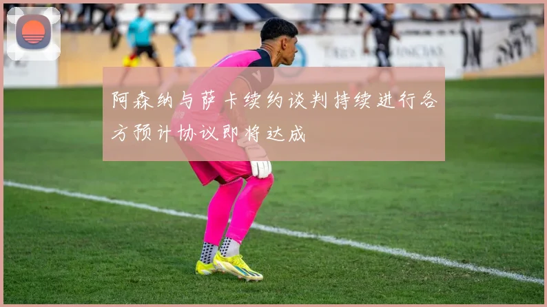 阿森纳与萨卡续约谈判持续进行各方预计协议即将达成
