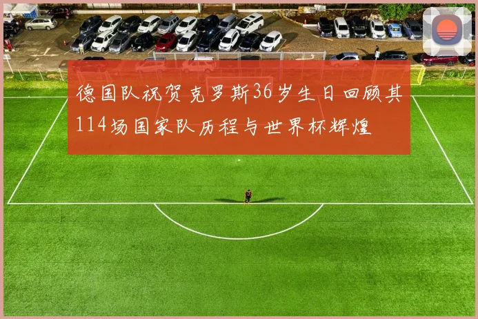 德国队祝贺克罗斯36岁生日回顾其114场国家队历程与世界杯辉煌