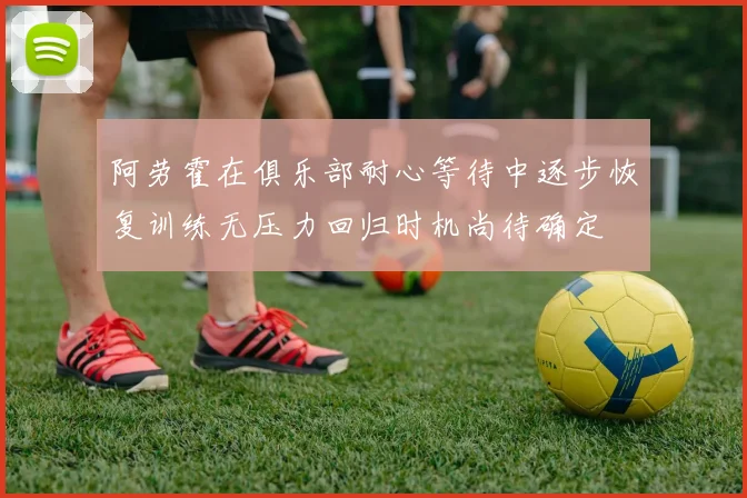 阿劳霍在俱乐部耐心等待中逐步恢复训练无压力回归时机尚待确定
