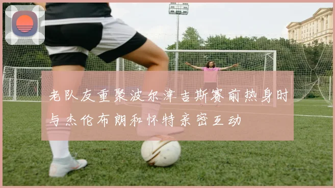 老队友重聚波尔津吉斯赛前热身时与杰伦布朗和怀特亲密互动