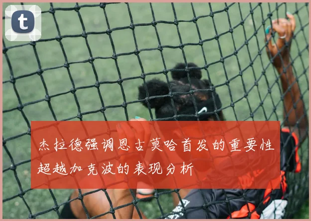 杰拉德强调恩古莫哈首发的重要性超越加克波的表现分析