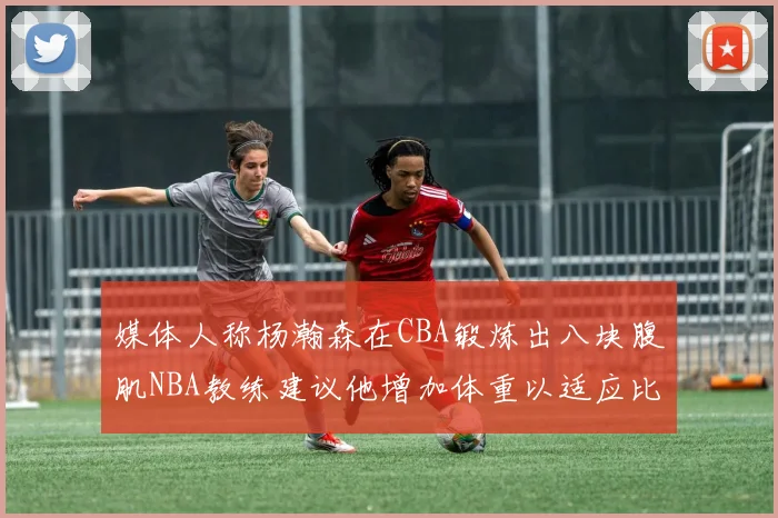 媒体人称杨瀚森在CBA锻炼出八块腹肌NBA教练建议他增加体重以适应比赛